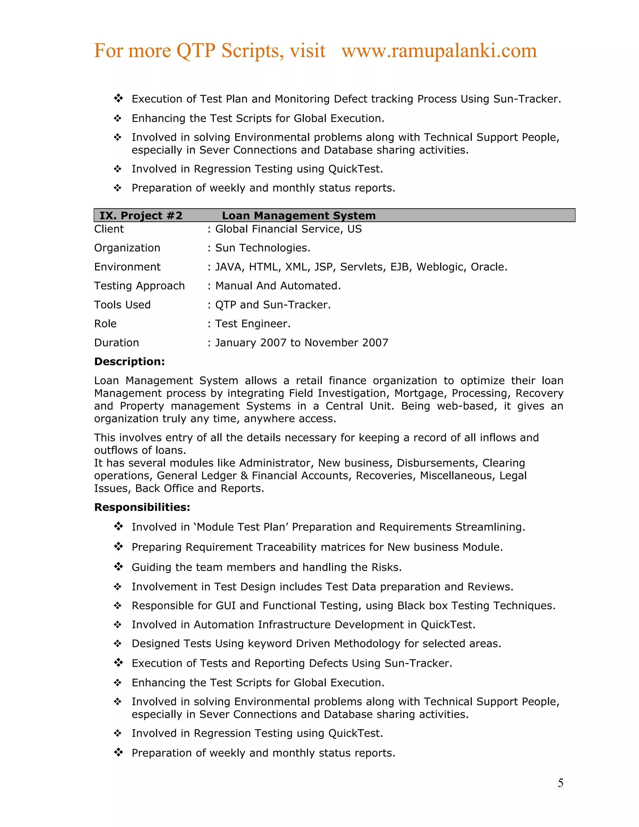 For more QTP Scripts, visit www.ramupalanki.com

    Execution of Test Plan and Monitoring Defect tracking Process Using Sun-Tracker.
    Enhancing the Test Scripts for Global Execution.
    Involved in solving Environmental problems along with Technical Support People,
     especially in Sever Connections and Database sharing activities.
    Involved in Regression Testing using QuickTest.
    Preparation of weekly and monthly status reports.

 IX. Project #2          Loan Management System
Client                : Global Financial Service, US
Organization          : Sun Technologies.
Environment           : JAVA, HTML, XML, JSP, Servlets, EJB, Weblogic, Oracle.
Testing Approach      : Manual And Automated.
Tools Used            : QTP and Sun-Tracker.
Role                  : Test Engineer.
Duration              : January 2007 to November 2007
Description:
Loan Management System allows a retail finance organization to optimize their loan
Management process by integrating Field Investigation, Mortgage, Processing, Recovery
and Property management Systems in a Central Unit. Being web-based, it gives an
organization truly any time, anywhere access.
This involves entry of all the details necessary for keeping a record of all inflows and
outflows of loans.
It has several modules like Administrator, New business, Disbursements, Clearing
operations, General Ledger & Financial Accounts, Recoveries, Miscellaneous, Legal
Issues, Back Office and Reports.
Responsibilities:
    Involved in ‘Module Test Plan’ Preparation and Requirements Streamlining.
    Preparing Requirement Traceability matrices for New business Module.
    Guiding the team members and handling the Risks.
    Involvement in Test Design includes Test Data preparation and Reviews.
    Responsible for GUI and Functional Testing, using Black box Testing Techniques.
    Involved in Automation Infrastructure Development in QuickTest.
    Designed Tests Using keyword Driven Methodology for selected areas.
    Execution of Tests and Reporting Defects Using Sun-Tracker.
    Enhancing the Test Scripts for Global Execution.
    Involved in solving Environmental problems along with Technical Support People,
     especially in Sever Connections and Database sharing activities.
    Involved in Regression Testing using QuickTest.
    Preparation of weekly and monthly status reports.

                                                                                           5
 