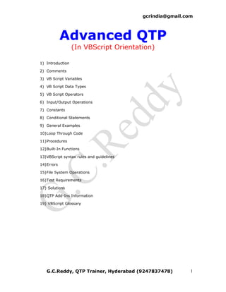 gcrindia@gmail.com




            Advanced QTP
                  (In VBScript Orientation)

1) Introduction

2) Comments

3) VB Script Variables

4) VB Script Data Types

5) VB Script Operators

6) Input/Output Operations

7) Constants

8) Conditional Statements

9) General Examples

10)Loop Through Code

11)Procedures

12)Built-In Functions

13)VBScript syntax rules and guidelines

14)Errors

15)File System Operations

16)Test Requirements

17) Solutions

18)QTP Add-Ins Information

19) VBScript Glossary




   G.C.Reddy, QTP Trainer, Hyderabad (9247837478)          1
 