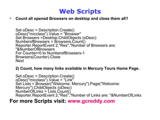Web Scripts Count all opened Browsers on desktop and close them all? Set oDesc = Description.Create()  oDesc("micclass").Value = "Browser"  Set Browsers =Desktop.ChildObjects (oDesc) NumberofBrowsers = Browsers.Count()  Reporter.ReportEvent 2,"Res","Number of Browsers are: "&NumberOfBrowsers For Counter=0 to NumberofBrowsers-1 Browsers(Counter).Close Next 2) Count, how many links available in Mercury Tours Home Page. Set oDesc = Description.Create()  oDesc("micclass").Value = "Link"  Set Lists = Browser("Welcome: Mercury").Page("Welcome: Mercury").ChildObjects (oDesc) NumberOfLinks = Lists.Count()  Reporter.ReportEvent 2,"Res","Number of Links are: "&NumberOfLinks  For more Scripts visit:  www.gcreddy.com 