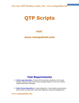 1
Fore more QTP Realtime scripts, visit www.ramupalanki.com




                 QTP Scripts

                                   Visit

                 www.ramupalanki.com




                     Test Requirements
  1) Verify Login Boundary (Check all the boundary conditions of the Login
     window. Checks to see if the correct message appears in the error window
     (Flight Reservation Message)


  2) Verify Cancel Operation (in Login Dialog box, if user selects cancel button,
     before enter any data after enter data dialog box should be disappeared.)


www.ramupalanki.com
 