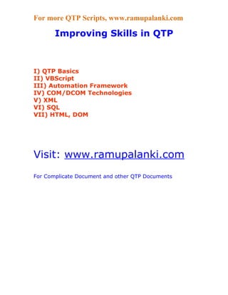 For more QTP Scripts, www.ramupalanki.com

       Improving Skills in QTP



I) QTP Basics
II) VBScript
III) Automation Framework
IV) COM/DCOM Technologies
V) XML
VI) SQL
VII) HTML, DOM




Visit: www.ramupalanki.com
For Complicate Document and other QTP Documents
 