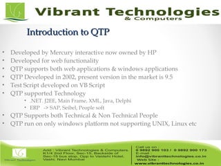 Introduction to QTPIntroduction to QTP
• Developed by Mercury interactive now owned by HP
• Developed for web functionality
• QTP supports both web applications & windows applications
• QTP Developed in 2002, present version in the market is 9.5
• Test Script developed on VB Script
• QTP supported Technology
• .NET. J2EE, Main Frame, XML, Java, Delphi
• ERP -> SAP, Seibel, People soft
• QTP Supports both Technical & Non Technical People
• QTP run on only windows platform not supporting UNIX, Linux etc
 