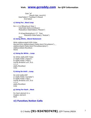 Visit:   www.gcreddy.com                        for QTP Information


              Case "al"
                   Result=App_Launch()
      DataTable(7,"TestStep")=Result
            End Select

c) Using For…Next Loop

For i=1 to MRowCount Step 1
       DataTable.SetCurrentRow(i)
       ModuleExe=DataTable(3,"Module")

      If UCase(ModuleExe)="Y" Then
             ModuleID=DataTable(1,"Module")
      Next
d) Using While…Wend Statement

While objRecordset2.EOF=False
Wscript.Echo objRecordset2.Fields.Item("DriveName"), _
objRecordset2.Fields.Item("DriveDescription")
objRecordSet2.MoveNext
Wend

e) Using Do While …Loop

Do While objRs.EOF=False
a=objRs.Fields ("Agent")
b=objRs.Fields ("Pwd")
myFile.Writeline a &","& b
r=r+1
objRs.MoveNext
Loop

f) Using Do Until …Loop

Do Until objRs.EOF
a=objRs.Fields ("gcreddy")
b=objRs.Fields ("qtp")
myFile.Writeline a &","& b
r=r+1
objRs.MoveNext
Loop

g) Using For Each …Next

For Each element In x
msgbox element
Next

vi) Function/Action Calls




         G C Reddy      (91-9247837478), QTP Trainer,INDIA                     3
 