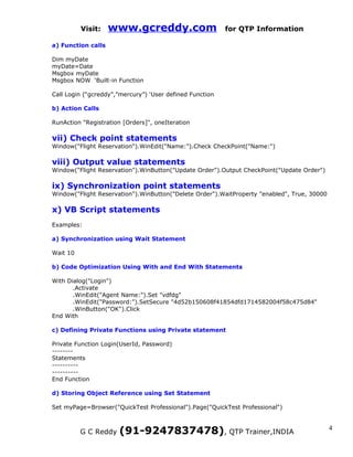 Visit:    www.gcreddy.com                       for QTP Information

a) Function calls

Dim myDate
myDate=Date
Msgbox myDate
Msgbox NOW ‘Built-in Function

Call Login (“gcreddy”,”mercury”) ‘User defined Function

b) Action Calls

RunAction "Registration [Orders]", oneIteration

vii) Check point statements
Window("Flight Reservation").WinEdit("Name:").Check CheckPoint("Name:")

viii) Output value statements
Window("Flight Reservation").WinButton("Update Order").Output CheckPoint("Update Order")

ix) Synchronization point statements
Window("Flight Reservation").WinButton("Delete Order").WaitProperty "enabled", True, 30000

x) VB Script statements
Examples:

a) Synchronization using Wait Statement

Wait 10

b) Code Optimization Using With and End With Statements

With Dialog("Login")
       .Activate
       .WinEdit("Agent Name:").Set "vdfdg"
       .WinEdit("Password:").SetSecure "4d52b150608f41854dfd1714582004f58c475d84"
       .WinButton("OK").Click
End With

c) Defining Private Functions using Private statement

Private Function Login(UserId, Password)
--------
Statements
----------
----------
End Function

d) Storing Object Reference using Set Statement

Set myPage=Browser("QuickTest Professional").Page("QuickTest Professional")



          G C Reddy   (91-9247837478), QTP Trainer,INDIA                                     4
 
