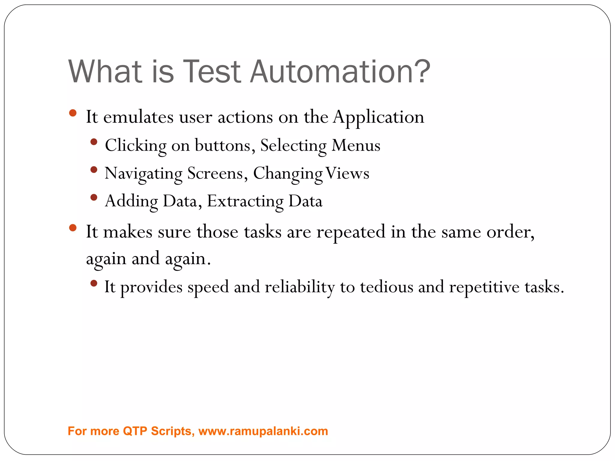 What is Test Automation? It emulates user actions on the Application Clicking on buttons, Selecting Menus Navigating Screens, Changing Views Adding Data, Extracting Data It makes sure those tasks are repeated in the same order, again and again. It provides speed and reliability to tedious and repetitive tasks. For more QTP Scripts, www.ramupalanki.com 