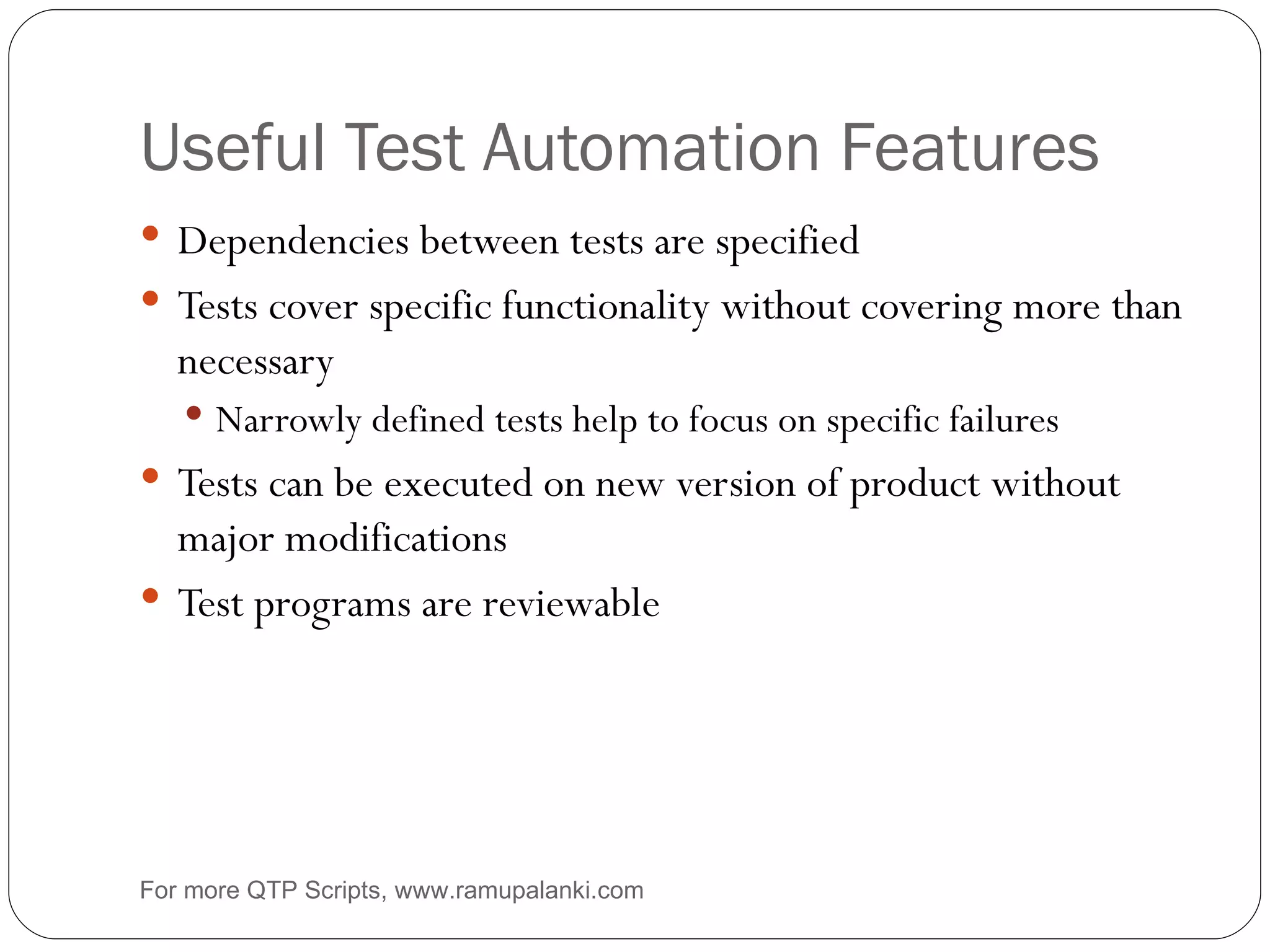 Useful Test Automation Features Dependencies between tests are specified Tests cover specific functionality without covering more than necessary Narrowly defined tests help to focus on specific failures Tests can be executed on new version of product without major modifications Test programs are reviewable For more QTP Scripts, www.ramupalanki.com 