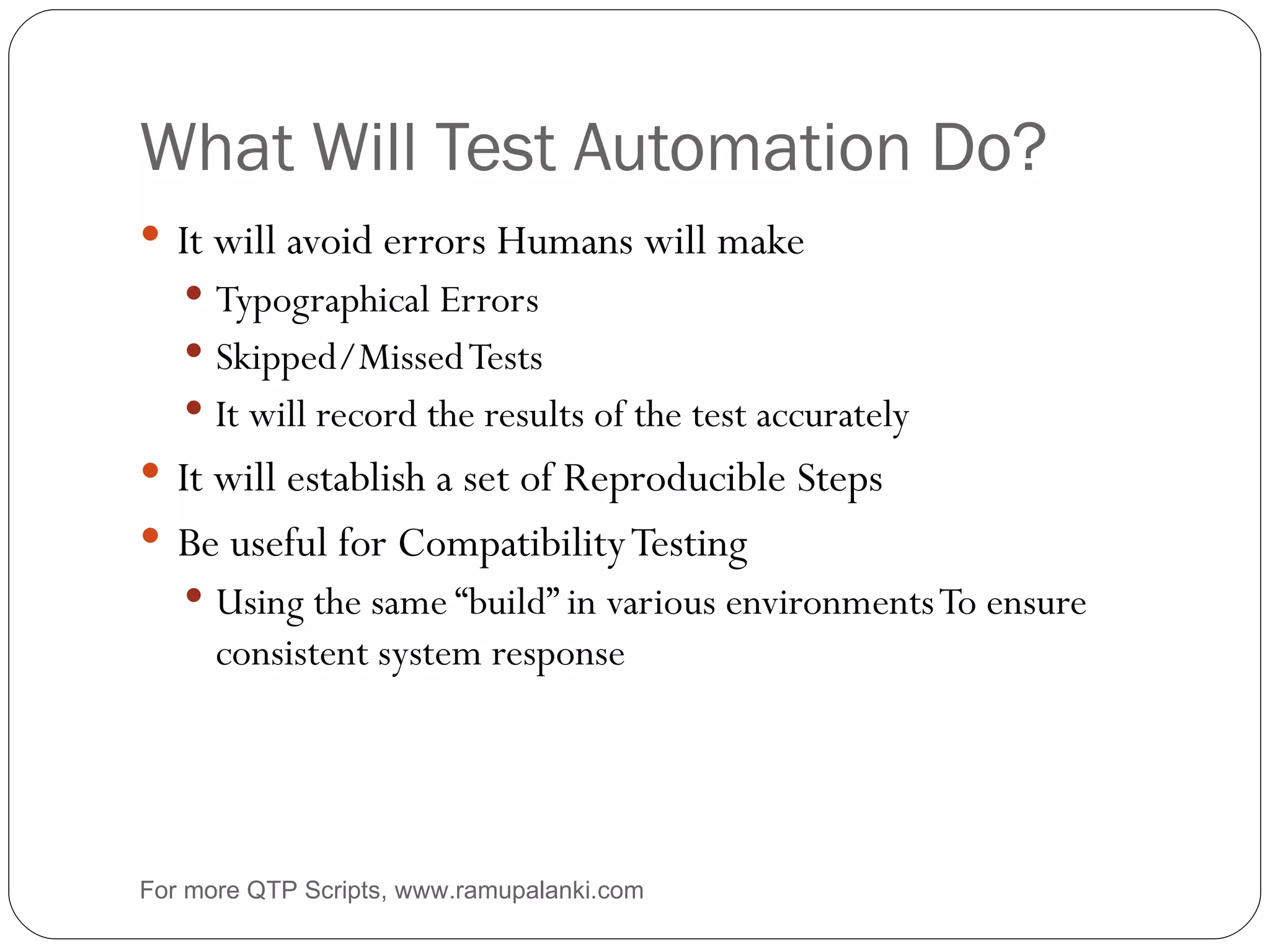 What Will Test Automation Do? It will avoid errors Humans will make Typographical Errors Skipped/Missed Tests It will record the results of the test accurately It will establish a set of Reproducible Steps Be useful for Compatibility Testing Using the same “build” in various environments To ensure consistent system response For more QTP Scripts, www.ramupalanki.com 