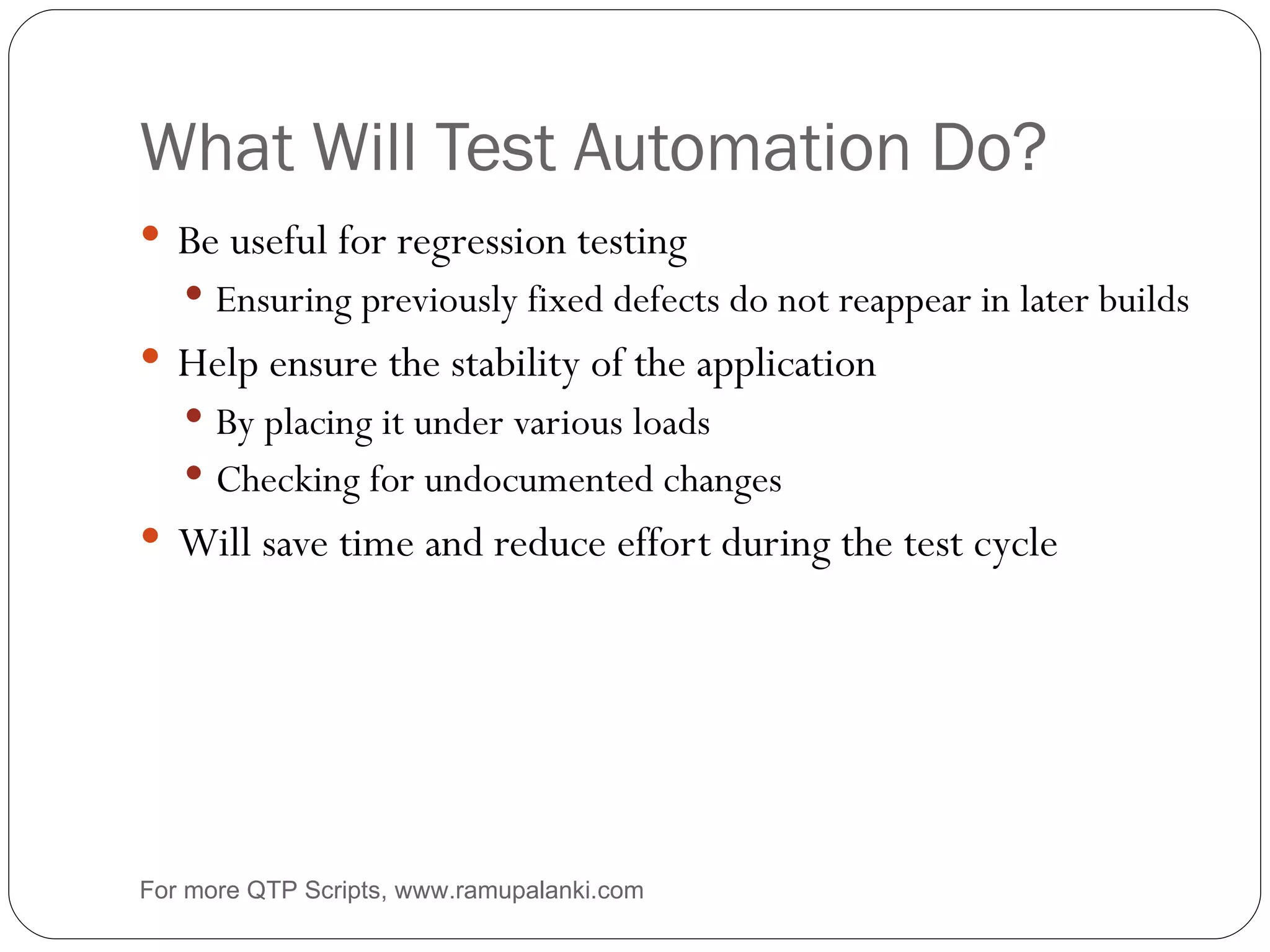 What Will Test Automation Do? Be useful for regression testing Ensuring previously fixed defects do not reappear in later builds Help ensure the stability of the application By placing it under various loads Checking for undocumented changes Will save time and reduce effort during the test cycle For more QTP Scripts, www.ramupalanki.com 