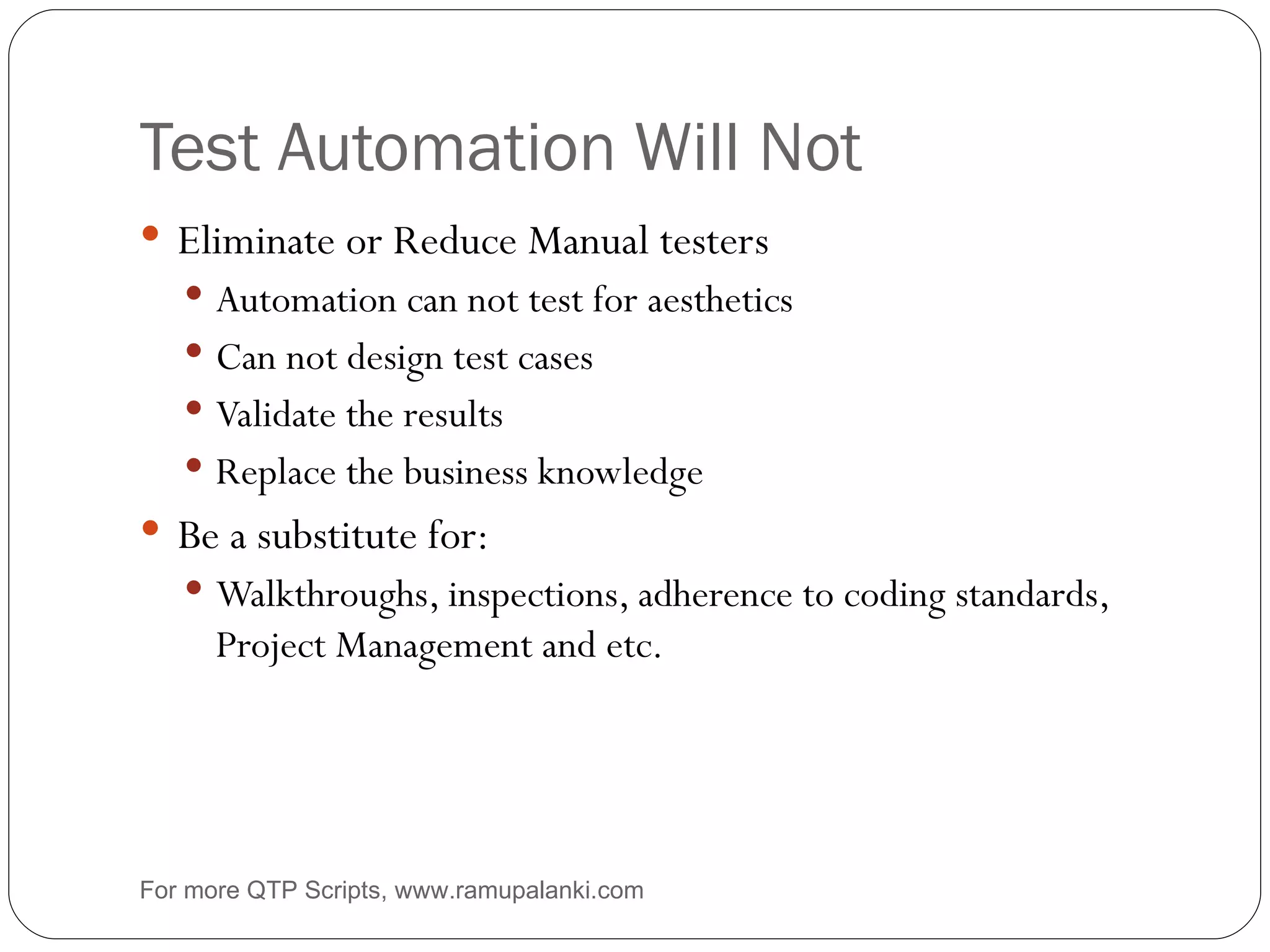 Test Automation Will Not Eliminate or Reduce Manual testers Automation can not test for aesthetics Can not design test cases Validate the results Replace the business knowledge Be a substitute for: Walkthroughs, inspections, adherence to coding standards, Project Management and etc. For more QTP Scripts, www.ramupalanki.com 