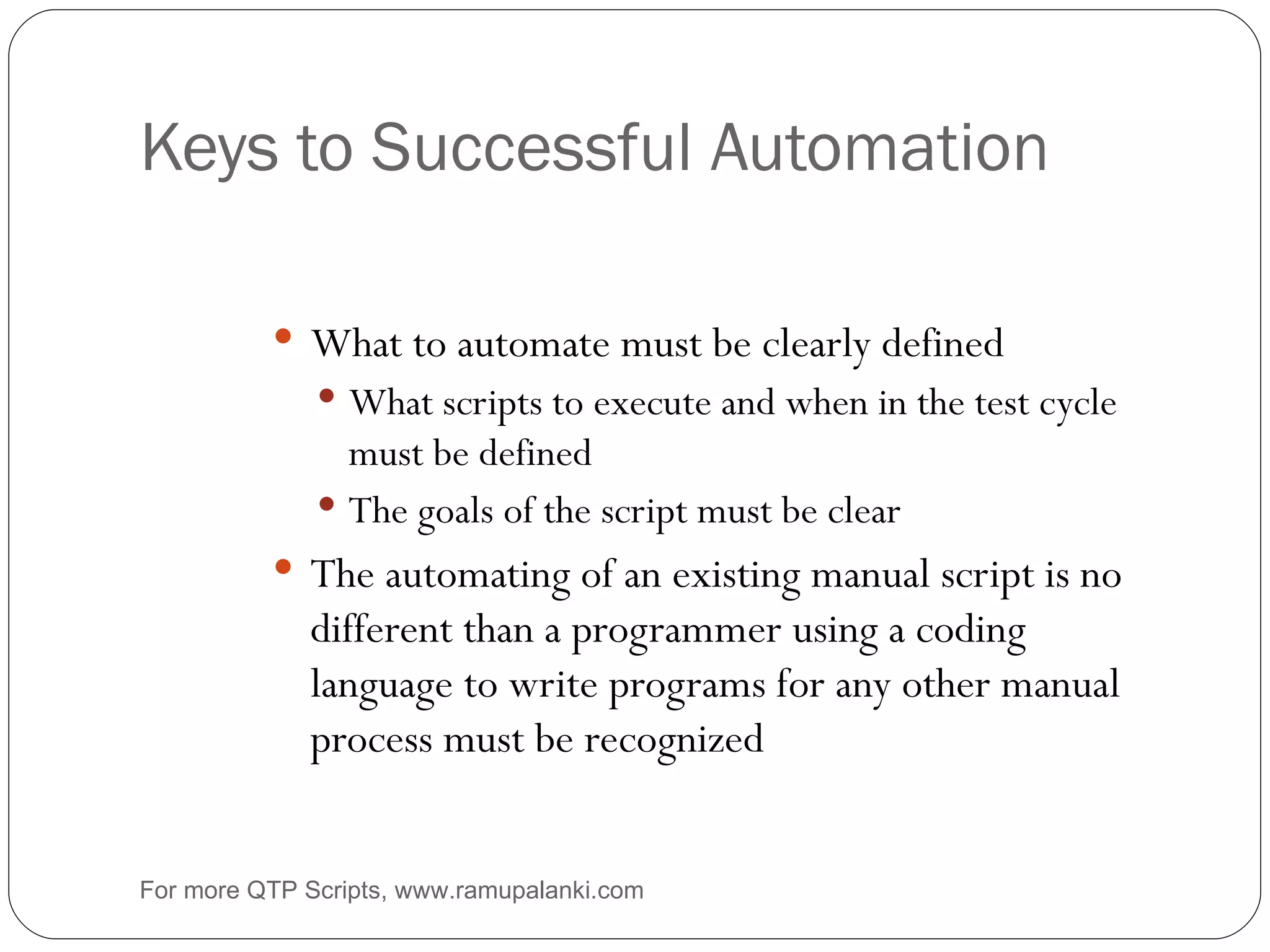 Keys to Successful Automation What to automate must be clearly defined What scripts to execute and when in the test cycle must be defined The goals of the script must be clear The automating of an existing manual script is no different than a programmer using a coding language to write programs for any other manual process must be recognized For more QTP Scripts, www.ramupalanki.com 