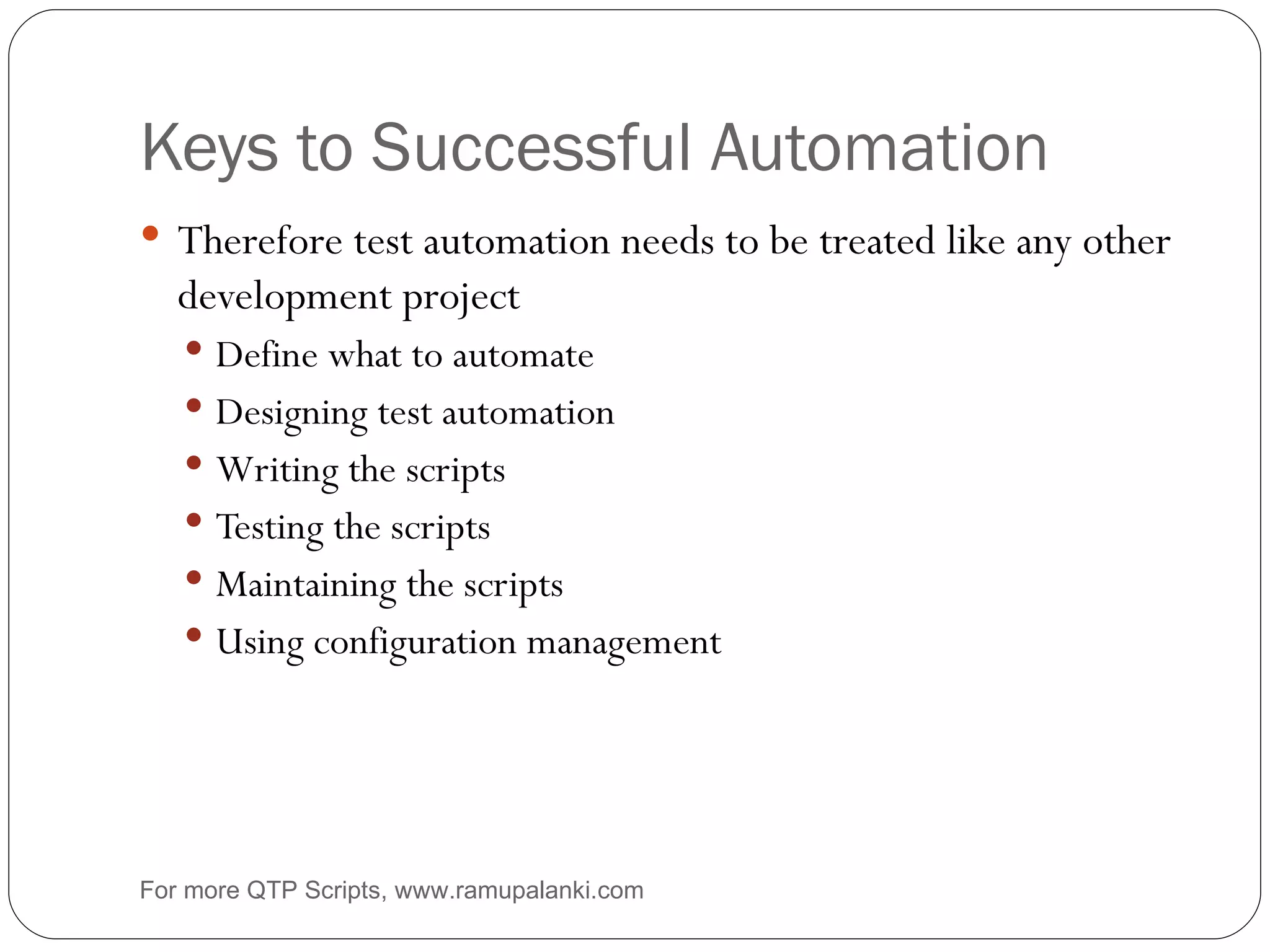 Keys to Successful Automation Therefore test automation needs to be treated like any other development project Define what to automate Designing test automation Writing the scripts Testing the scripts Maintaining the scripts Using configuration management For more QTP Scripts, www.ramupalanki.com 