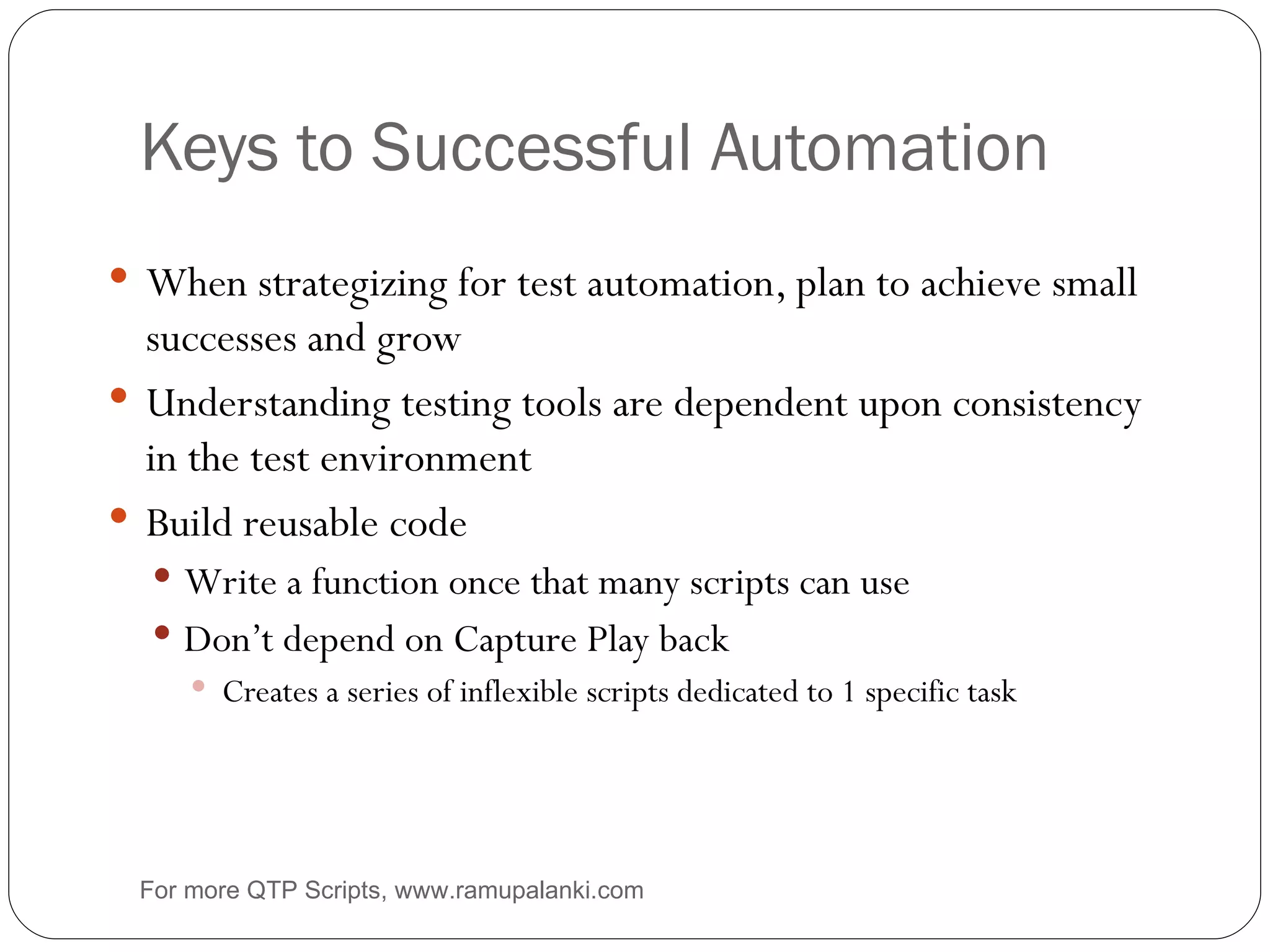 Keys to Successful Automation When strategizing for test automation, plan to achieve small successes and grow Understanding testing tools are dependent upon consistency in the test environment Build reusable code Write a function once that many scripts can use Don’t depend on Capture Play back Creates a series of inflexible scripts dedicated to 1 specific task For more QTP Scripts, www.ramupalanki.com 