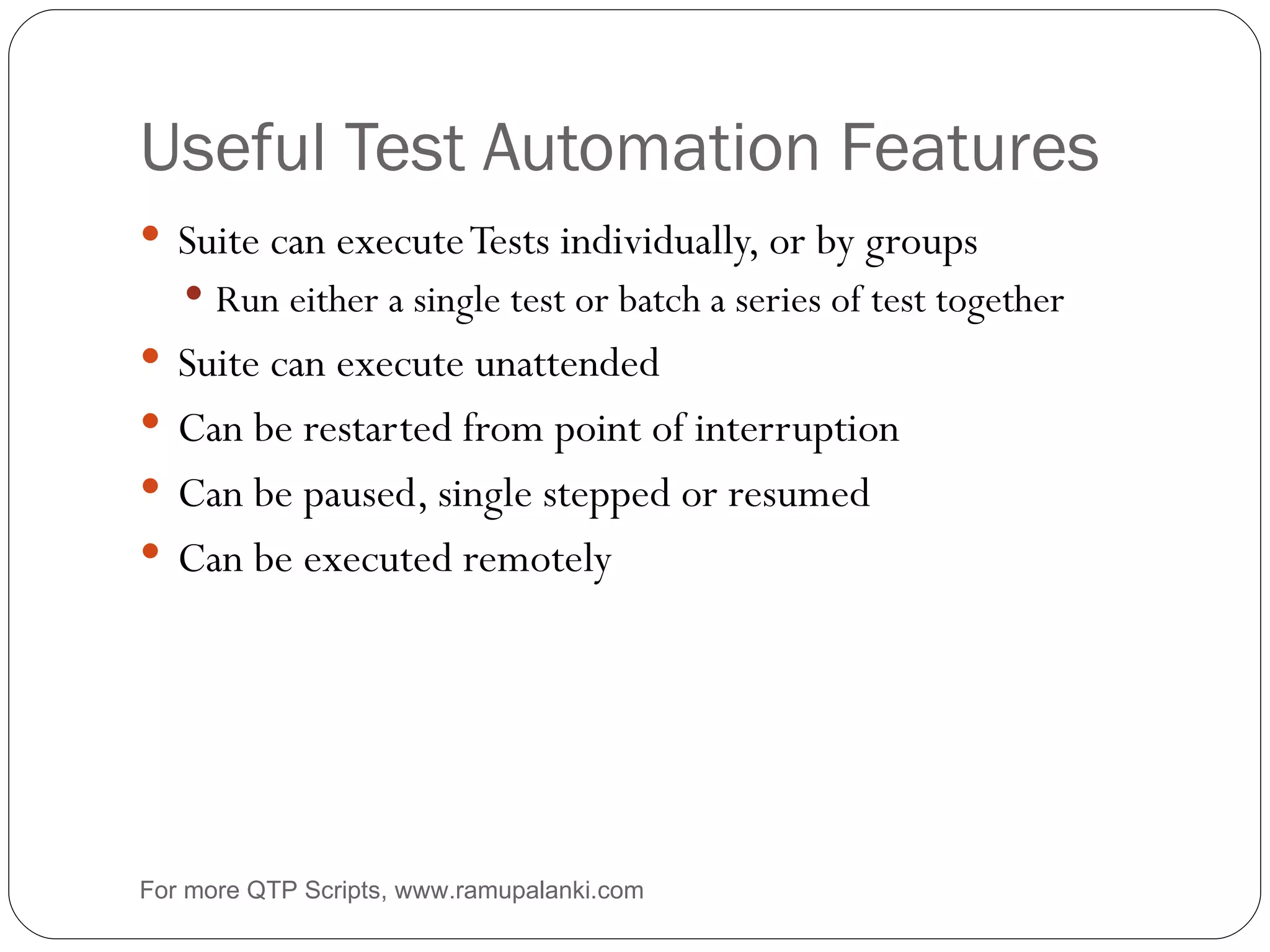 Useful Test Automation Features Suite can execute Tests individually, or by groups Run either a single test or batch a series of test together Suite can execute unattended Can be restarted from point of interruption Can be paused, single stepped or resumed Can be executed remotely For more QTP Scripts, www.ramupalanki.com 