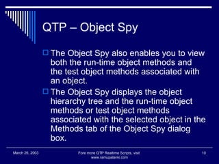 QTP – Object Spy The Object Spy also enables you to view both the run-time object methods and the test object methods associated with an object. The Object Spy displays the object hierarchy tree and the run-time object methods or test object methods associated with the selected object in the Methods tab of the Object Spy dialog box.  Fore more QTP Realtime Scripts, visit  www.ramupalanki.com March 26, 2003 