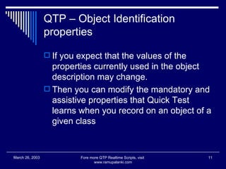 QTP – Object Identification properties If you expect that the values of the properties currently used in the object description may change. Then you can modify the mandatory and assistive properties that Quick Test learns when you record on an object of a given class  Fore more QTP Realtime Scripts, visit  www.ramupalanki.com March 26, 2003 