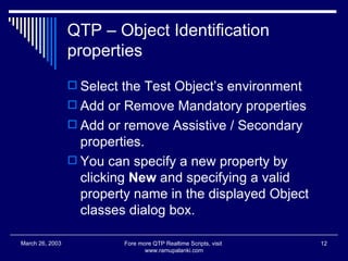 QTP – Object Identification properties Select the Test Object’s environment Add or Remove Mandatory properties Add or remove Assistive / Secondary properties. You can specify a new property by clicking  New  and specifying a valid property name in the displayed Object classes dialog box. Fore more QTP Realtime Scripts, visit  www.ramupalanki.com March 26, 2003 