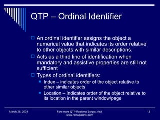 QTP – Ordinal Identifier An ordinal identifier assigns the object a numerical value that indicates its order relative to other objects with similar descriptions. Acts as a third line of identification when mandatory and assistive properties are still not sufficient Types of ordinal identifiers: Index – indicates order of the object relative to other similar objects Location – Indicates order of the object relative to its location in the parent window/page Fore more QTP Realtime Scripts, visit  www.ramupalanki.com March 26, 2003 