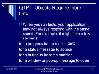 QTP – Objects Require more time When you run tests, your application may not always respond with the same speed. For example, it might take a few seconds:  for a progress bar to reach 100% for a status message to appear for a button to become enabled for a window or pop-up message to open  Fore more QTP Realtime Scripts, visit  www.ramupalanki.com March 26, 2003 