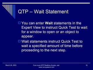 QTP – Wait Statement You can enter  Wait  statements in the Expert View to instruct Quick Test to wait for a window to open or an object to appear.  Wait statements instruct Quick Test to wait a specified amount of time before proceeding to the next step.  Fore more QTP Realtime Scripts, visit  www.ramupalanki.com March 26, 2003 