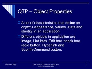 QTP – Object Properties A set of characteristics that define an object’s appearance, values, state and identity in an application.  Different objects in application are Image, List Item, Edit box, check box, radio button, Hyperlink and Submit/Command button. Fore more QTP Realtime Scripts, visit  www.ramupalanki.com March 26, 2003 