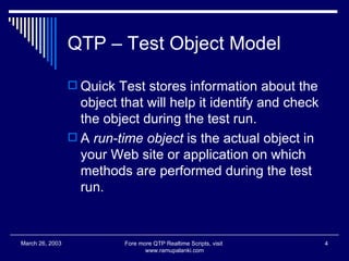 QTP – Test Object Model Quick Test stores information about the object that will help it identify and check the object during the test run.  A  run-time object  is the actual object in your Web site or application on which methods are performed during the test run. Fore more QTP Realtime Scripts, visit  www.ramupalanki.com March 26, 2003 