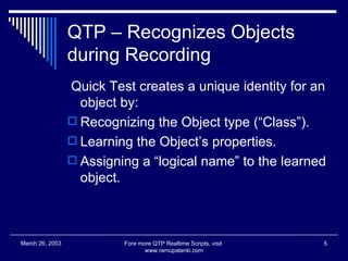 QTP – Recognizes Objects during Recording Quick Test creates a unique identity for an object by: Recognizing the Object type (“Class”). Learning the Object’s properties. Assigning a “logical name” to the learned object. Fore more QTP Realtime Scripts, visit  www.ramupalanki.com March 26, 2003 