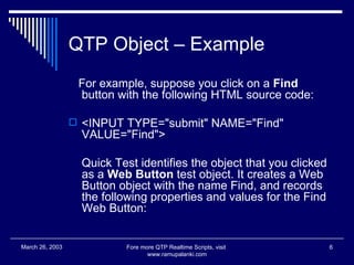 QTP Object – Example For example, suppose you click on a  Find  button with the following HTML source code:  <INPUT TYPE="submit" NAME="Find" VALUE="Find">  Quick Test identifies the object that you clicked as a  Web Button  test object. It creates a Web Button object with the name Find, and records the following properties and values for the Find Web Button:  Fore more QTP Realtime Scripts, visit  www.ramupalanki.com March 26, 2003 