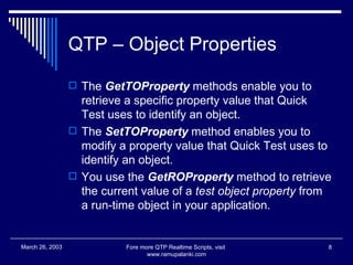 QTP – Object Properties The  GetTOProperty  methods enable you to retrieve a specific property value that Quick Test uses to identify an object. The  SetTOProperty  method enables you to modify a property value that Quick Test uses to identify an object.  You use the  GetROProperty  method to retrieve the current value of a  test object property  from a run-time object in your application.  Fore more QTP Realtime Scripts, visit  www.ramupalanki.com March 26, 2003 