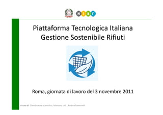 Piattaforma Tecnologica Italiana
                Gestione Sostenibile Rifiuti




             Roma, giornata di lavoro del 3 novembre 2011

A cura di: Coordinatore scientifico, Montana s.r.l. , Andrea Bavestrelli
 
