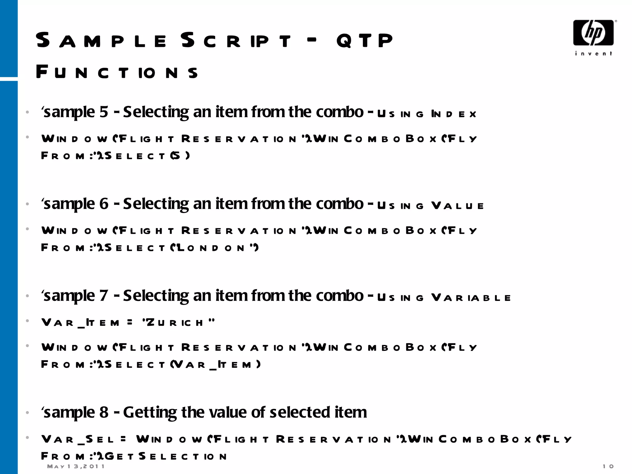 Sample Script –  QTP Functions 'sample 5 - Selecting an item from the combo -  Using Index Window(&quot;Flight Reservation&quot;).WinComboBox(&quot;Fly From:&quot;).Select(5) 'sample 6 - Selecting an item from the combo -  Using Value Window(&quot;Flight Reservation&quot;).WinComboBox(&quot;Fly From:&quot;).Select(&quot;London&quot;) 'sample 7 - Selecting an item from the combo -  Using Variable Var_Item = &quot;Zurich&quot; Window(&quot;Flight Reservation&quot;).WinComboBox(&quot;Fly From:&quot;).Select(Var_Item) 'sample 8 - Getting the value of selected item Var_Sel = Window(&quot;Flight Reservation&quot;).WinComboBox(&quot;Fly From:&quot;).GetSelection Msgbox Var_Sel 