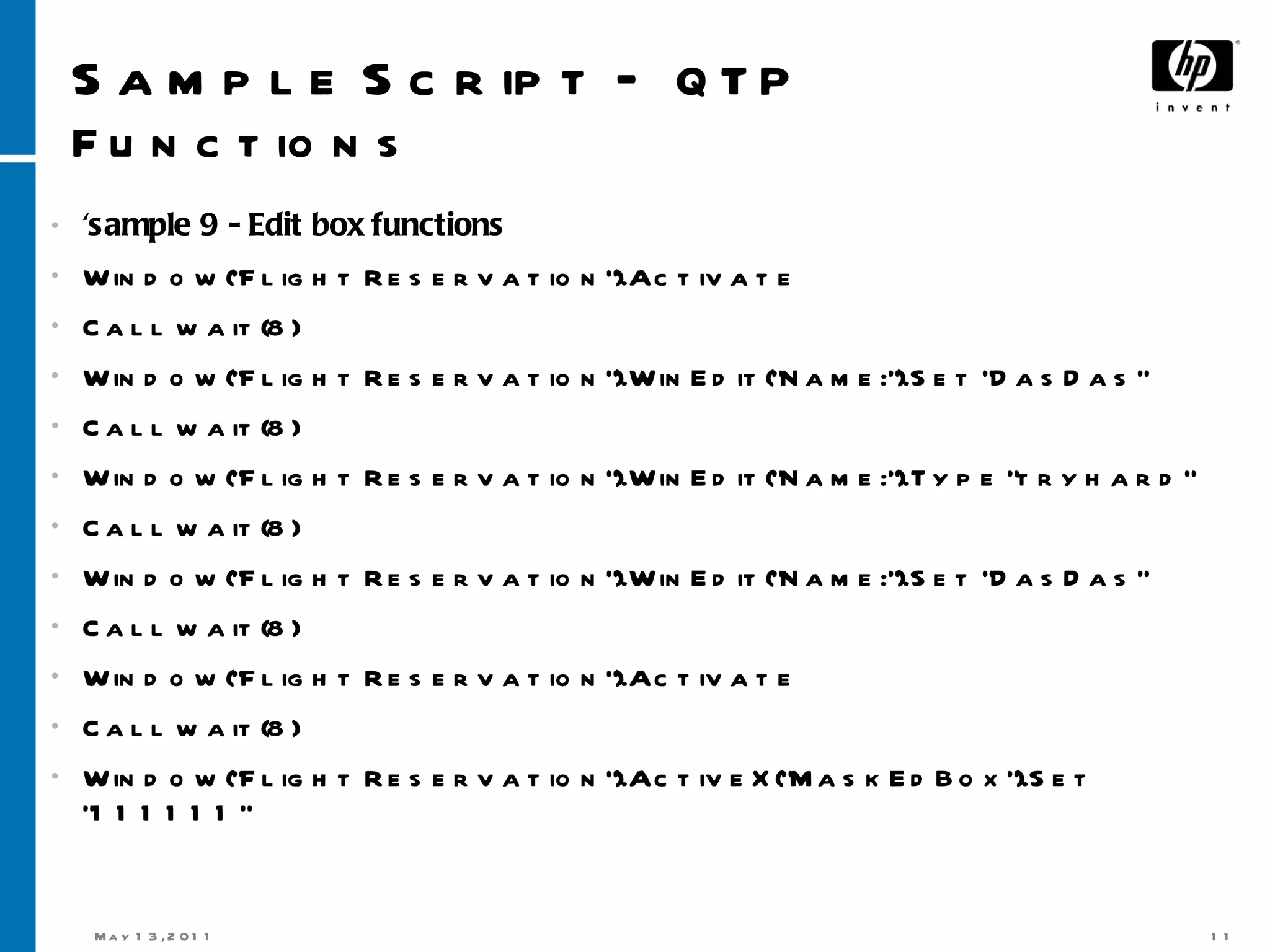 Sample Script –  QTP Functions 'sample 9 - Edit box functions Window(&quot;Flight Reservation&quot;).Activate Call wait(8) Window(&quot;Flight Reservation&quot;).WinEdit(&quot;Name:&quot;).Set &quot;DasDas“ Call wait(8) Window(&quot;Flight Reservation&quot;).WinEdit(&quot;Name:&quot;).Type &quot;tryhard“ Call wait(8) Window(&quot;Flight Reservation&quot;).WinEdit(&quot;Name:&quot;).Set &quot;DasDas“ Call wait(8) Window(&quot;Flight Reservation&quot;).Activate Call wait(8) Window(&quot;Flight Reservation&quot;).ActiveX(&quot;MaskEdBox&quot;).Set &quot;111111“ 