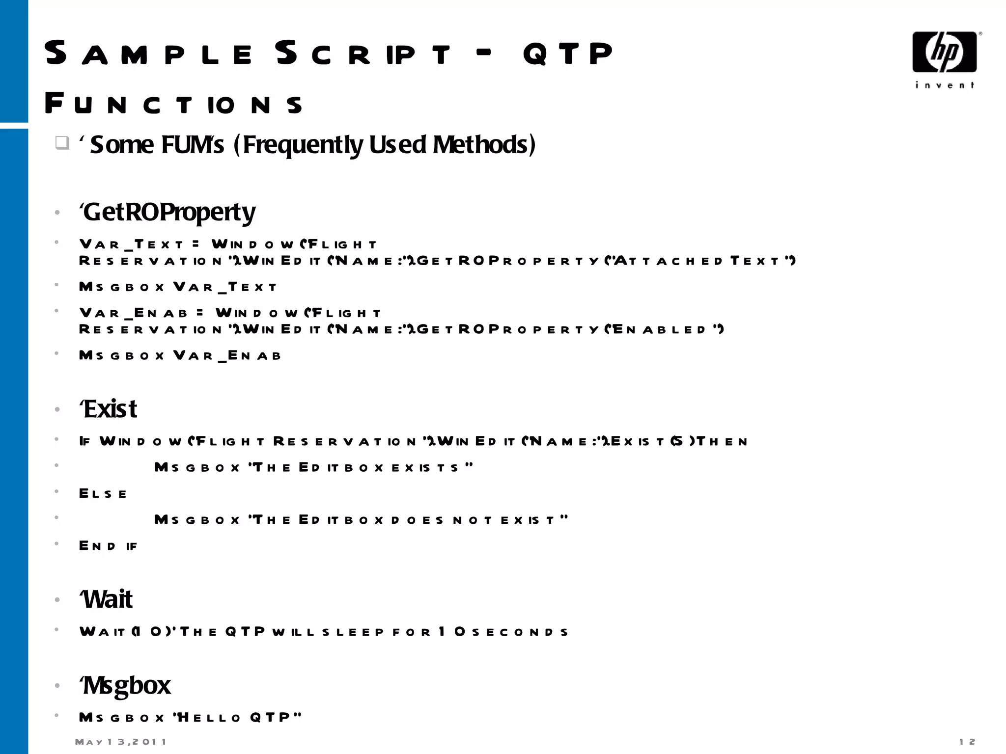 Sample Script –  QTP Functions ' Some FUM's (Frequently Used Methods)  'GetROProperty Var_Text = Window(&quot;Flight Reservation&quot;).WinEdit(&quot;Name:&quot;).GetROProperty(&quot;AttachedText&quot;) Msgbox Var_Text Var_Enab = Window(&quot;Flight Reservation&quot;).WinEdit(&quot;Name:&quot;).GetROProperty(&quot;Enabled&quot;) Msgbox Var_Enab 'Exist If Window(&quot;Flight Reservation&quot;).WinEdit(&quot;Name:&quot;).Exist(5) Then Msgbox &quot;The Editbox exists&quot; Else Msgbox &quot;The Editbox does not exist&quot; End if 'Wait Wait(10) ' The QTP will sleep for 10 seconds 'Msgbox Msgbox &quot;Hello QTP&quot; 