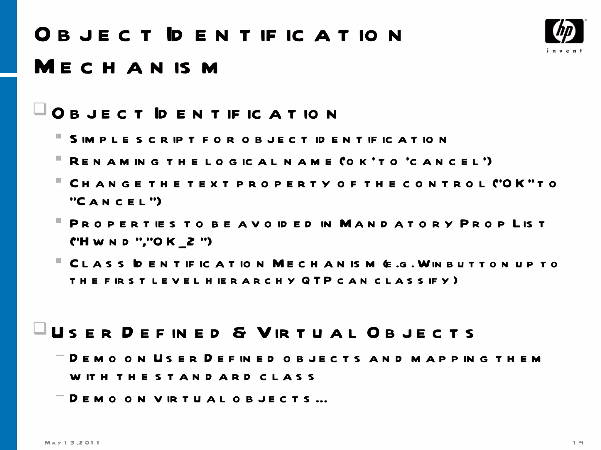 Object Identification Mechanism Object Identification Simple script for object identification Renaming the logical name (‘ok’ to ‘cancel’) Change the text property of the control (“OK” to “Cancel”) Properties to be avoided in Mandatory Prop List (“Hwnd”,“OK_2“) Class Identification Mechanism  (e.g. Winbutton up to the first level hierarchy QTP can classify) User Defined & Virtual Objects Demo on User Defined objects and mapping them with the standard class Demo on virtual objects… 