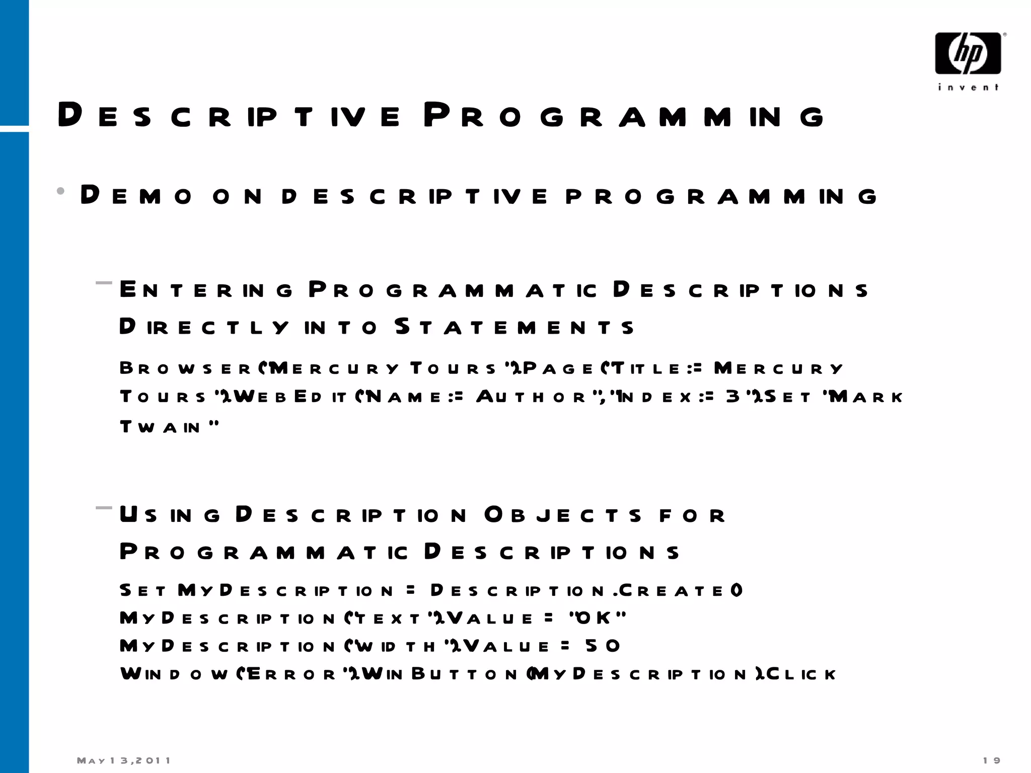 Descriptive Programming Demo on descriptive programming Entering Programmatic Descriptions Directly into Statements Browser(&quot;Mercury Tours&quot;).Page(&quot;Title:=Mercury Tours&quot;).WebEdit(&quot;Name:=Author&quot;, &quot;Index:=3&quot;).Set &quot;Mark Twain&quot;   Using Description Objects for Programmatic Descriptions  Set MyDescription = Description.Create() MyDescription(&quot;text&quot;).Value = &quot;OK&quot; MyDescription(&quot;width&quot;).Value = 50 Window(&quot;Error&quot;).WinButton(MyDescription).Click  