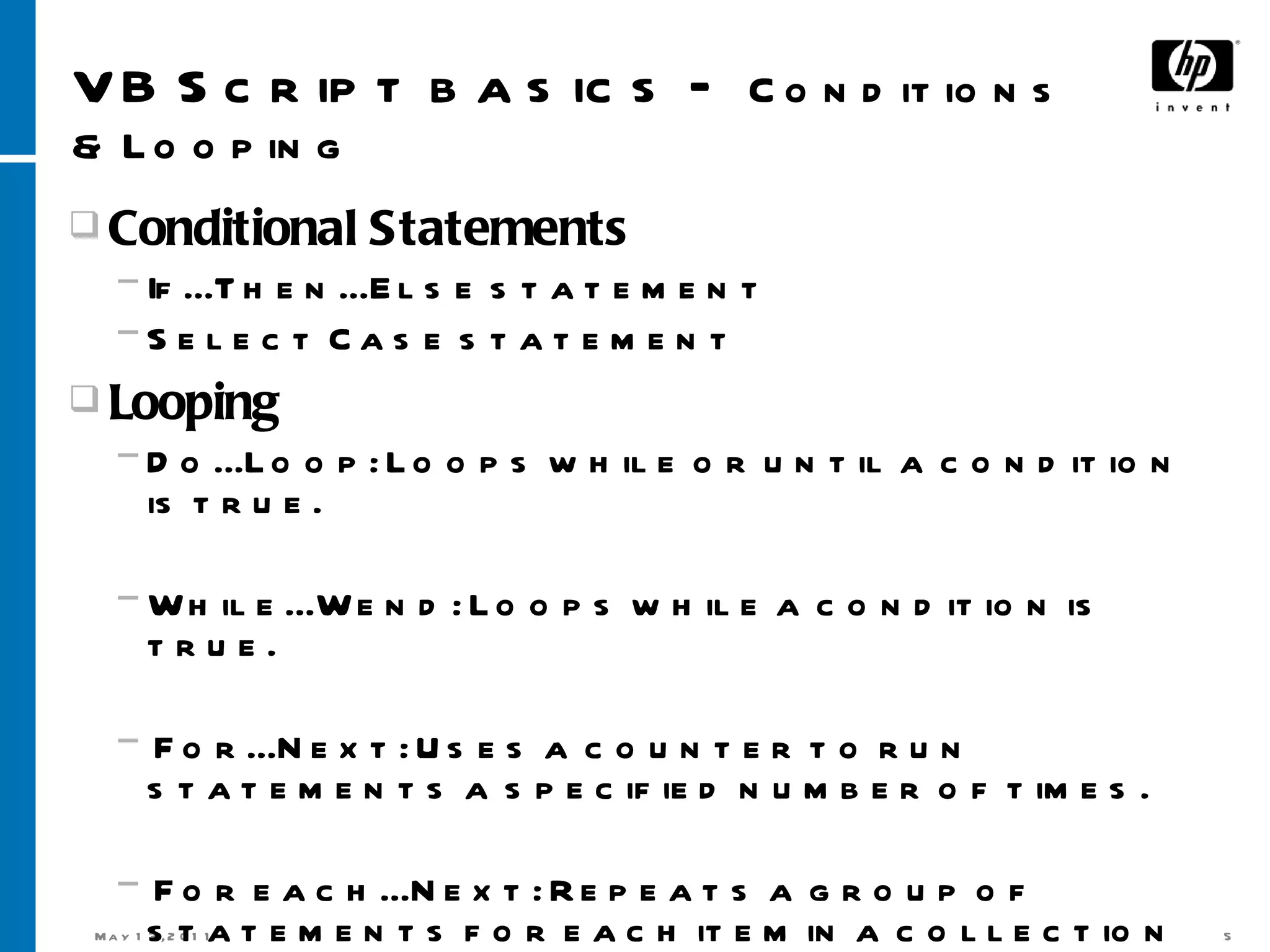VB Script basics –  Conditions & Looping Conditional Statements If...Then...Else statement  Select Case statement  Looping Do...Loop: Loops while or until a condition is true.  While...Wend: Loops while a condition is true.  For...Next: Uses a counter to run statements a specified number of times. For each...Next: Repeats a group of statements for each item in a collection or each element of an array.  