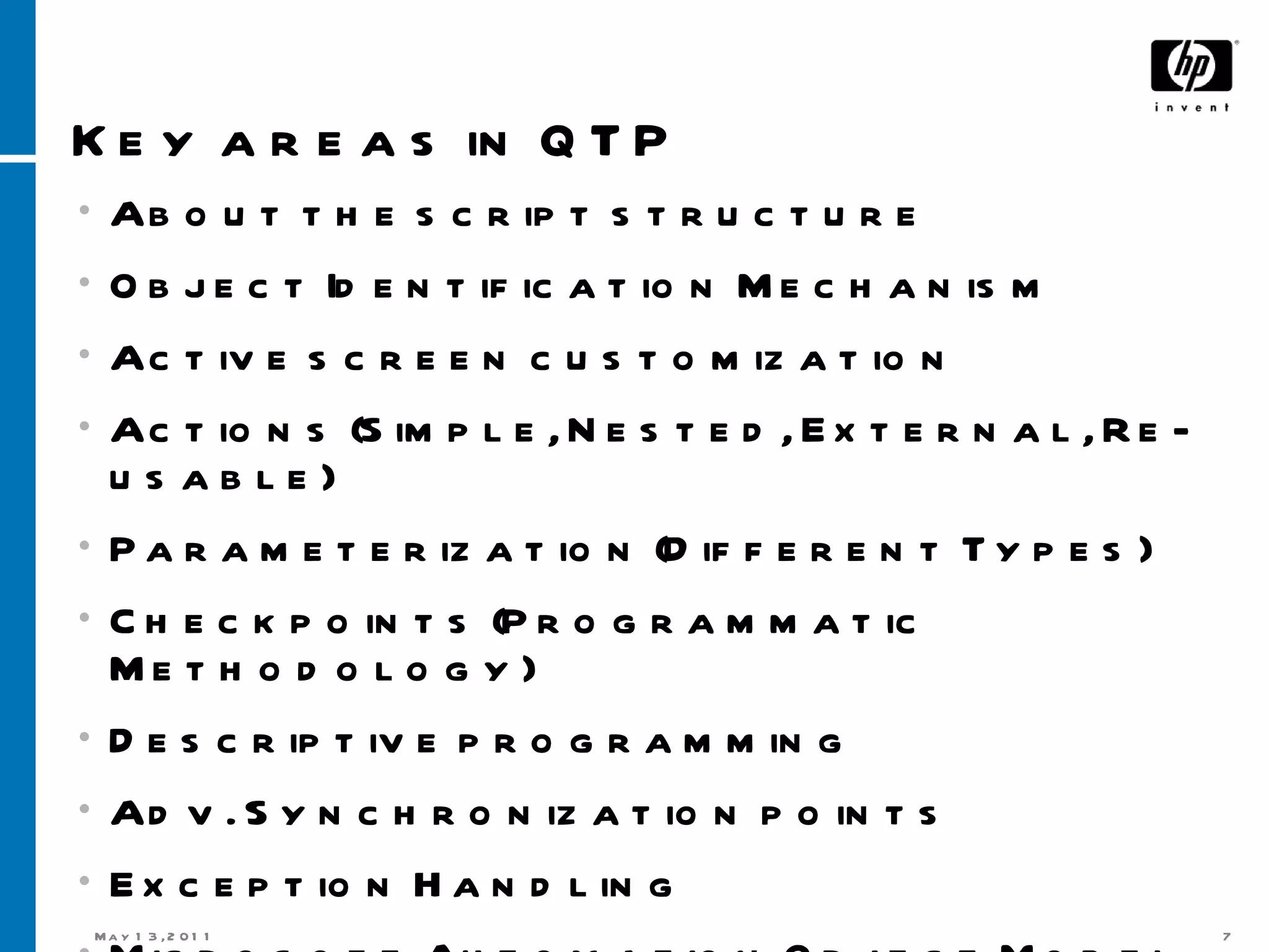 Key areas in QTP About the script structure Object Identification Mechanism Active screen customization Actions (Simple, Nested, External, Re-usable) Parameterization (Different Types) Checkpoints (Programmatic Methodology) Descriptive programming Adv. Synchronization points Exception Handling Microsoft Automation Object Model 