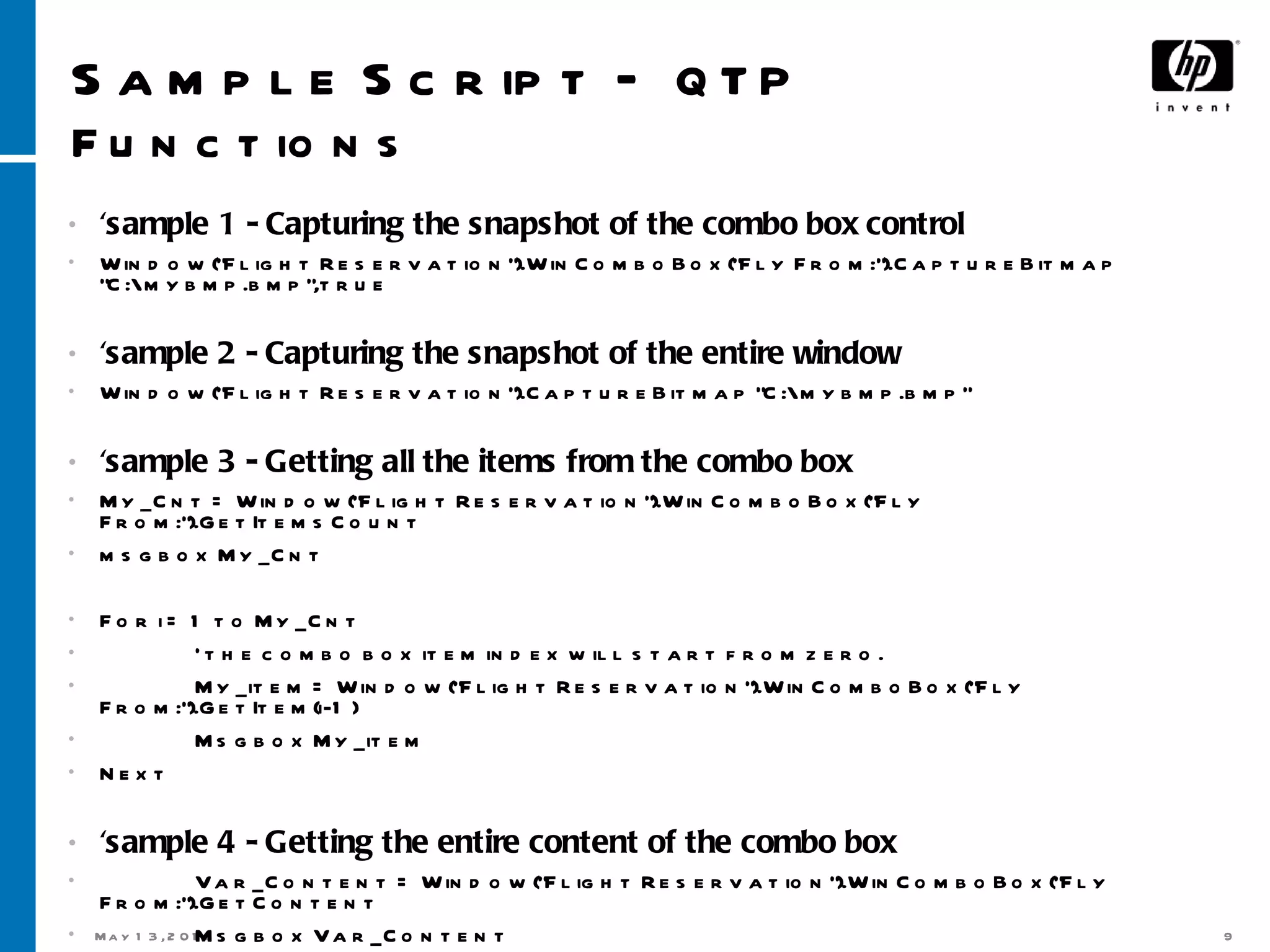 Sample Script –  QTP Functions ‘ sample 1 - Capturing the snapshot of the combo box control Window(&quot;Flight Reservation&quot;).WinComboBox(&quot;Fly From:&quot;).CaptureBitmap &quot;C:\mybmp.bmp&quot;,true 'sample 2 - Capturing the snapshot of the entire window Window(&quot;Flight Reservation&quot;).CaptureBitmap &quot;C:\mybmp.bmp&quot; 'sample 3 - Getting all the items from the combo box My_Cnt = Window(&quot;Flight Reservation&quot;).WinComboBox(&quot;Fly From:&quot;).GetItemsCount msgbox My_Cnt For i = 1 to My_Cnt ' the combo box item index will start from zero. My_item = Window(&quot;Flight Reservation&quot;).WinComboBox(&quot;Fly From:&quot;).GetItem(i-1) Msgbox My_item Next 'sample 4 - Getting the entire content of the combo box Var_Content = Window(&quot;Flight Reservation&quot;).WinComboBox(&quot;Fly From:&quot;).GetContent Msgbox Var_Content 