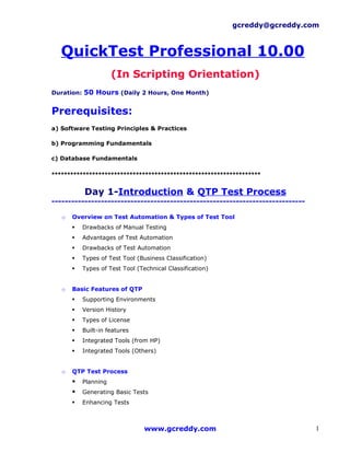 gcreddy@gcreddy.com



   QuickTest Professional 10.00
                      (In Scripting Orientation)
Duration: 50 Hours (Daily 2 Hours, One Month)


Prerequisites:
a) Software Testing Principles & Practices

b) Programming Fundamentals

c) Database Fundamentals

*******************************************************************

           Day 1-Introduction & QTP Test Process
-----------------------------------------------------------------------------

   o   Overview on Test Automation & Types of Test Tool
          Drawbacks of Manual Testing
          Advantages of Test Automation
          Drawbacks of Test Automation
          Types of Test Tool (Business Classification)
          Types of Test Tool (Technical Classification)


   o   Basic Features of QTP
          Supporting Environments
          Version History
          Types of License
          Built-in features
          Integrated Tools (from HP)
          Integrated Tools (Others)


   o   QTP Test Process
          Planning
          Generating Basic Tests
          Enhancing Tests



                                 www.gcreddy.com                                1
 