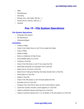 gcreddy@gcreddy.com

  o   Math
  o   Miscellaneous
  o   Rounding
  o   Strings (Len, Left, Right, Mid Etc….)
  o   Arrays (Array, IsArray, Split etc..)
  o   Variants


                 Day 19 –File System Operations
File System Operations
  o   Computer File System
  o   OS Distribution
  o   FileSystemObject

Examples:
  o   Create a Folder
  o   Check if the Folder Exist or not? If not create the Folder
  o   Copy a Folder
  o   Delete a folder
  o   Return a Collection of Disk Drives
  o   Get available space on a Drive
  o Creating a Text File
  o   Check if the File Exist or not? If not create the File
  o   Read Data Character by Character from a text file
  o   Read Line by Line from a Text File
  o   Data Driven Testing by fetching Test data directly from a Text file.
  o   Write Data to a Text File
  o   Delete a Text File
  o   Check if the File Exists or not? If Exists delete the File
  o   Calculate size of a Text File
  o   Compare Two Text File by Size, by Text and by Binary values
  o Count the number of times a word appears in a Text File
  o   Capture all Button Names and Export to a Text File
  o   Capture Customer Names from 1 to 10 Orders in FR and export to a Text File




                                  www.gcreddy.com                                   10
 