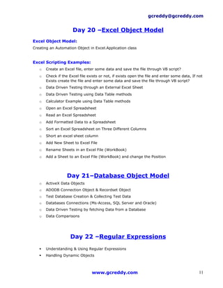 gcreddy@gcreddy.com


                      Day 20 –Excel Object Model
Excel Object Model:
Creating an Automation Object in Excel.Application class


Excel Scripting Examples:
   o   Create an Excel file, enter some data and save the file through VB script?
   o   Check if the Excel file exists or not, if exists open the file and enter some data, If not
       Exists create the file and enter some data and save the file through VB script?
   o   Data Driven Testing through an External Excel Sheet
   o   Data Driven Testing using Data Table methods
   o   Calculator Example using Data Table methods
   o   Open an Excel Spreadsheet
   o   Read an Excel Spreadsheet
   o   Add Formatted Data to a Spreadsheet
   o   Sort an Excel Spreadsheet on Three Different Columns
   o   Short an excel sheet column
   o   Add New Sheet to Excel File
   o   Rename Sheets in an Excel File (WorkBook)
   o   Add a Sheet to an Excel File (WorkBook) and change the Position




                   Day 21–Database Object Model
   o   ActiveX Data Objects
   o   ADODB Connection Object & Recordset Object
   o   Test Database Creation & Collecting Test Data
   o   Databases Connections (Ms-Access, SQL Server and Oracle)
   o   Data Driven Testing by fetching Data from a Database
   o   Data Comparisons




                    Day 22 –Regular Expressions
      Understanding & Using Regular Expressions
      Handling Dynamic Objects



                                 www.gcreddy.com                                               11
 