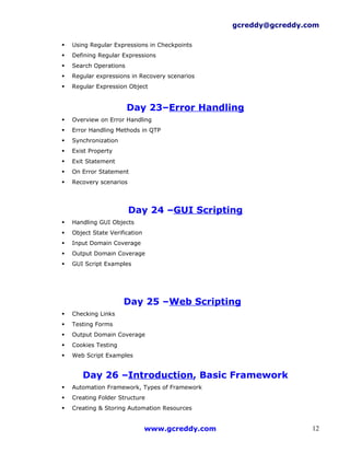 gcreddy@gcreddy.com

   Using Regular Expressions in Checkpoints
   Defining Regular Expressions
   Search Operations
   Regular expressions in Recovery scenarios
   Regular Expression Object


                        Day 23–Error Handling
   Overview on Error Handling
   Error Handling Methods in QTP
   Synchronization
   Exist Property
   Exit Statement
   On Error Statement
   Recovery scenarios




                         Day 24 –GUI Scripting
   Handling GUI Objects
   Object State Verification
   Input Domain Coverage
   Output Domain Coverage
   GUI Script Examples




                      Day 25 –Web Scripting
   Checking Links
   Testing Forms
   Output Domain Coverage
   Cookies Testing
   Web Script Examples


       Day 26 –Introduction, Basic Framework
   Automation Framework, Types of Framework
   Creating Folder Structure
   Creating & Storing Automation Resources


                                www.gcreddy.com                    12
 