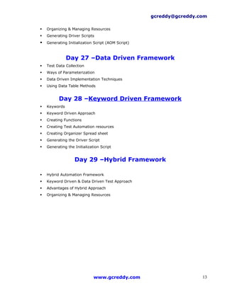 gcreddy@gcreddy.com

   Organizing & Managing Resources
   Generating Driver Scripts
   Generating Initialization Script (AOM Script)



               Day 27 –Data Driven Framework
   Test Data Collection
   Ways of Parameterization
   Data Driven Implementation Techniques
   Using Data Table Methods


          Day 28 –Keyword Driven Framework
   Keywords
   Keyword Driven Approach
   Creating Functions
   Creating Test Automation resources
   Creating Organizer Spread sheet
   Generating the Driver Script
   Generating the Initialization Script


                   Day 29 –Hybrid Framework

   Hybrid Automation Framework
   Keyword Driven & Data Driven Test Approach
   Advantages of Hybrid Approach
   Organizing & Managing Resources




                              www.gcreddy.com                        13
 