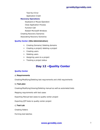 gcreddy@gcreddy.com

               Test Run Error
               Application Crash
       Recovery Operations
              Keyboard or Mouse Operation
              Close Application Process
              Function Call
              Restart Microsoft Windows
       Creating Recovery Scenarios
       Associating Recovery Scenarios

Quality Center (Site Administration)

              Creating Domains/ Deleting domains
              Creating a project/ deleting a project
              Creating users
              Deleting users
              Assigning users to a project
              Tracking a project status


                              Day 12 –Quality Center
Quality Center

a) Requirements

Creating/Modifying/Deleting test requirements and child requirements

b) Test plan

Creating/Modifying/Viewing/Deleting manual as well as automated tests

Mapping requirements with test cases

Exporting Manual test cases to quality center project

Exporting QTP tests to quality center project

c) Test Lab

Creating folders

Forming test batches




                                   www.gcreddy.com                            7
 