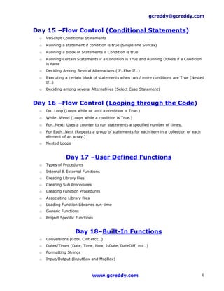 gcreddy@gcreddy.com


Day 15 –Flow Control (Conditional Statements)
 o   VBScript Conditional Statements
 o   Running a statement if condition is true (Single line Syntax)
 o   Running a block of Statements if Condition is true
 o   Running Certain Statements if a Condition is True and Running Others if a Condition
     is False
 o   Deciding Among Several Alternatives (IF..Else If…)
 o   Executing a certain block of statements when two / more conditions are True (Nested
     If…)
 o   Deciding among several Alternatives (Select Case Statement)


Day 16 –Flow Control (Looping through the Code)
 o   Do…Loop (Loops while or until a condition is True.)
 o   While…Wend (Loops while a condition is True.)
 o   For…Next: Uses a counter to run statements a specified number of times.
 o   For Each…Next (Repeats a group of statements for each item in a collection or each
     element of an array.)
 o   Nested Loops


                Day 17 –User Defined Functions
 o   Types of Procedures
 o   Internal & External Functions
 o   Creating Library files
 o   Creating Sub Procedures
 o   Creating Function Procedures
 o   Associating Library files
 o   Loading Function Libraries run-time
 o   Generic Functions
 o   Project Specific Functions


                     Day 18–Built-In Functions
 o   Conversions (Cdbl. Cint etcc…)
 o   Dates/Times (Date, Time, Now, IsDate, DateDiff, etc…)
 o   Formatting Strings
 o   Input/Output (InputBox and MsgBox)



                                 www.gcreddy.com                                           9
 