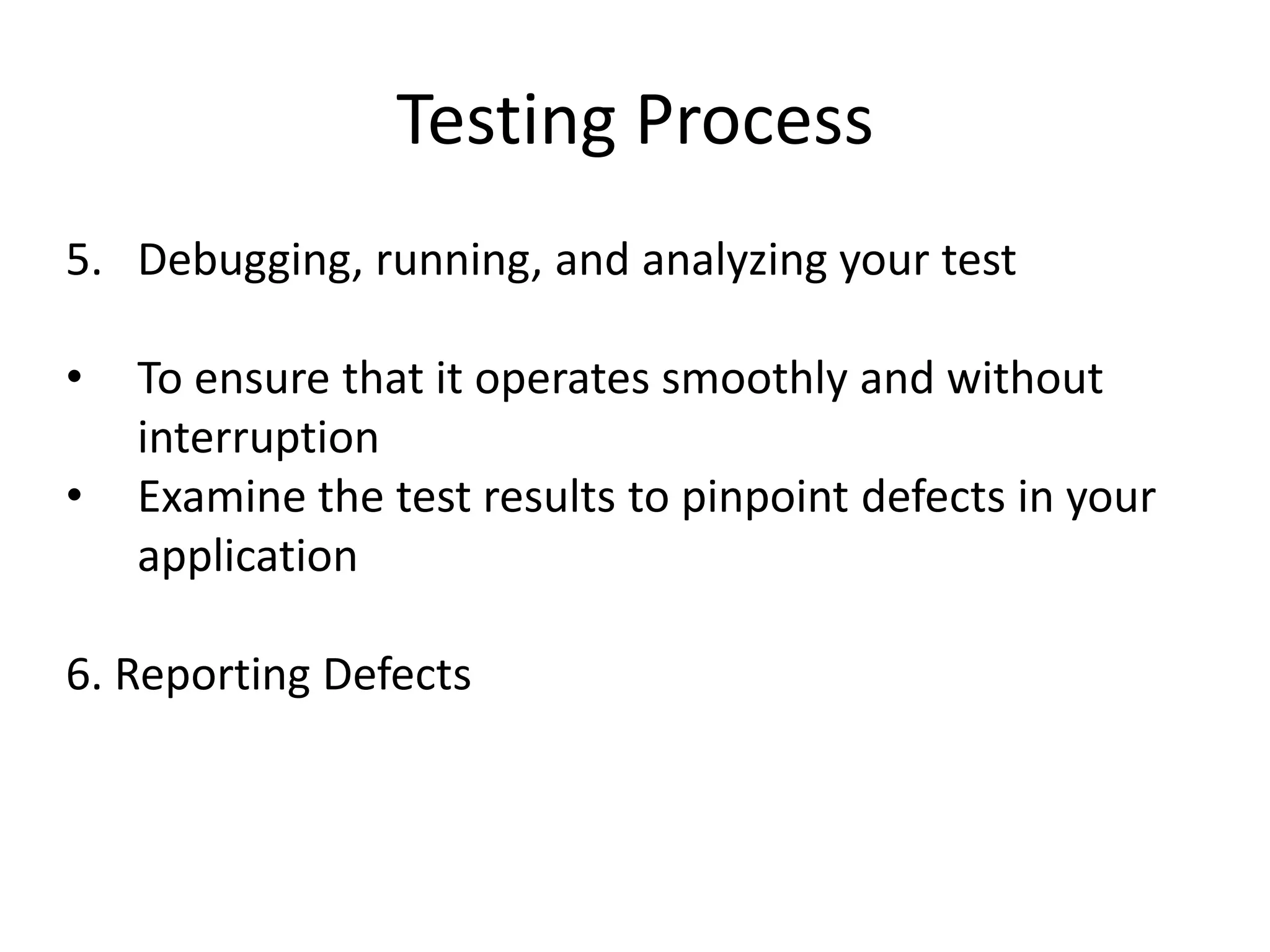 Testing Process
5. Debugging, running, and analyzing your test

•   To ensure that it operates smoothly and without
    interruption
•   Examine the test results to pinpoint defects in your
    application

6. Reporting Defects
 