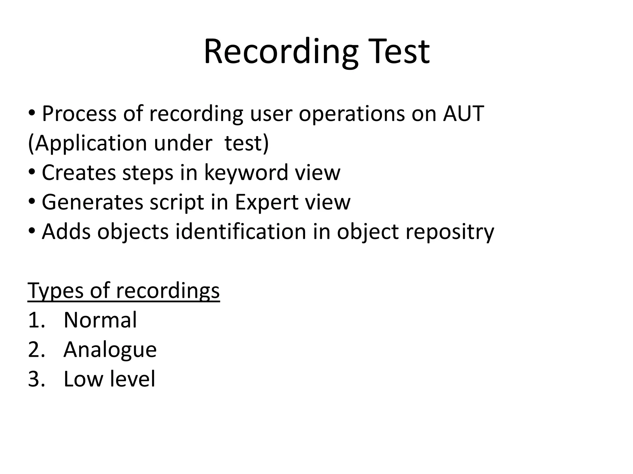 Recording Test
• Process of recording user operations on AUT
(Application under test)
• Creates steps in keyword view
• Generates script in Expert view
• Adds objects identification in object repositry

Types of recordings
1. Normal
2. Analogue
3. Low level
 