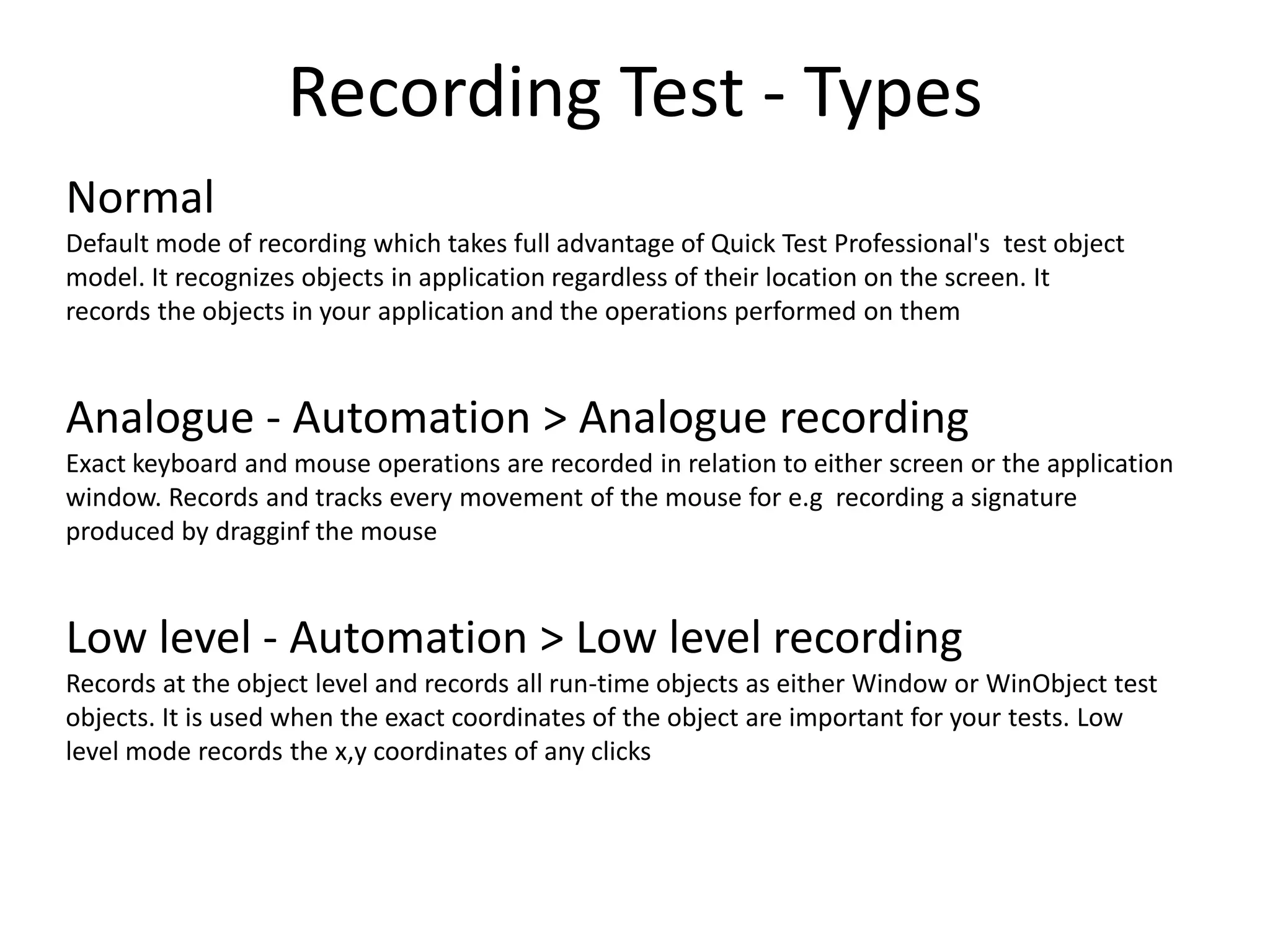 Recording Test - Types
Normal
Default mode of recording which takes full advantage of Quick Test Professional's test object
model. It recognizes objects in application regardless of their location on the screen. It
records the objects in your application and the operations performed on them



Analogue - Automation > Analogue recording
Exact keyboard and mouse operations are recorded in relation to either screen or the application
window. Records and tracks every movement of the mouse for e.g recording a signature
produced by dragginf the mouse



Low level - Automation > Low level recording
Records at the object level and records all run-time objects as either Window or WinObject test
objects. It is used when the exact coordinates of the object are important for your tests. Low
level mode records the x,y coordinates of any clicks
 