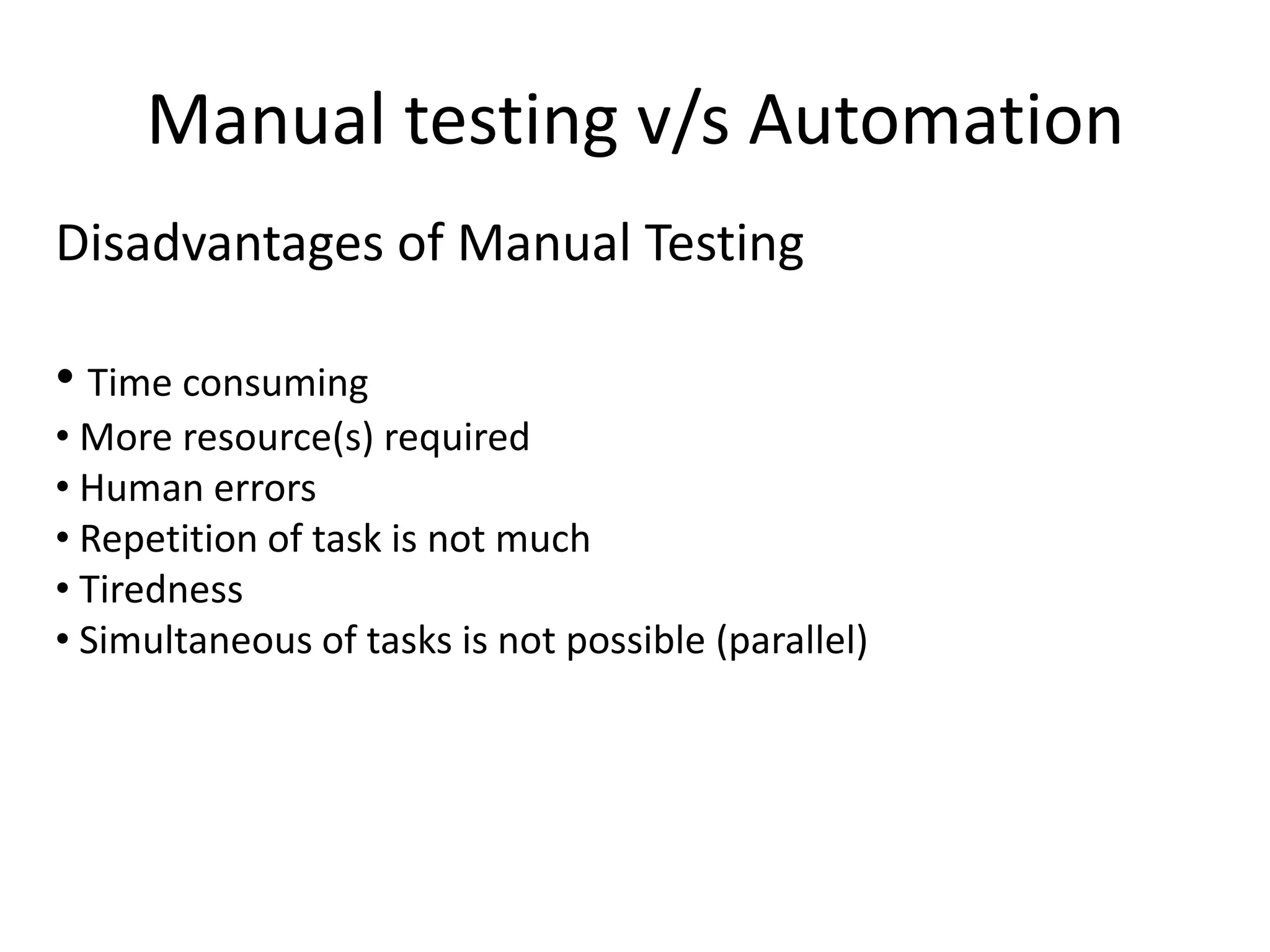 Manual testing v/s Automation
Disadvantages of Manual Testing

• Time consuming
• More resource(s) required
• Human errors
• Repetition of task is not much
• Tiredness
• Simultaneous of tasks is not possible (parallel)
 