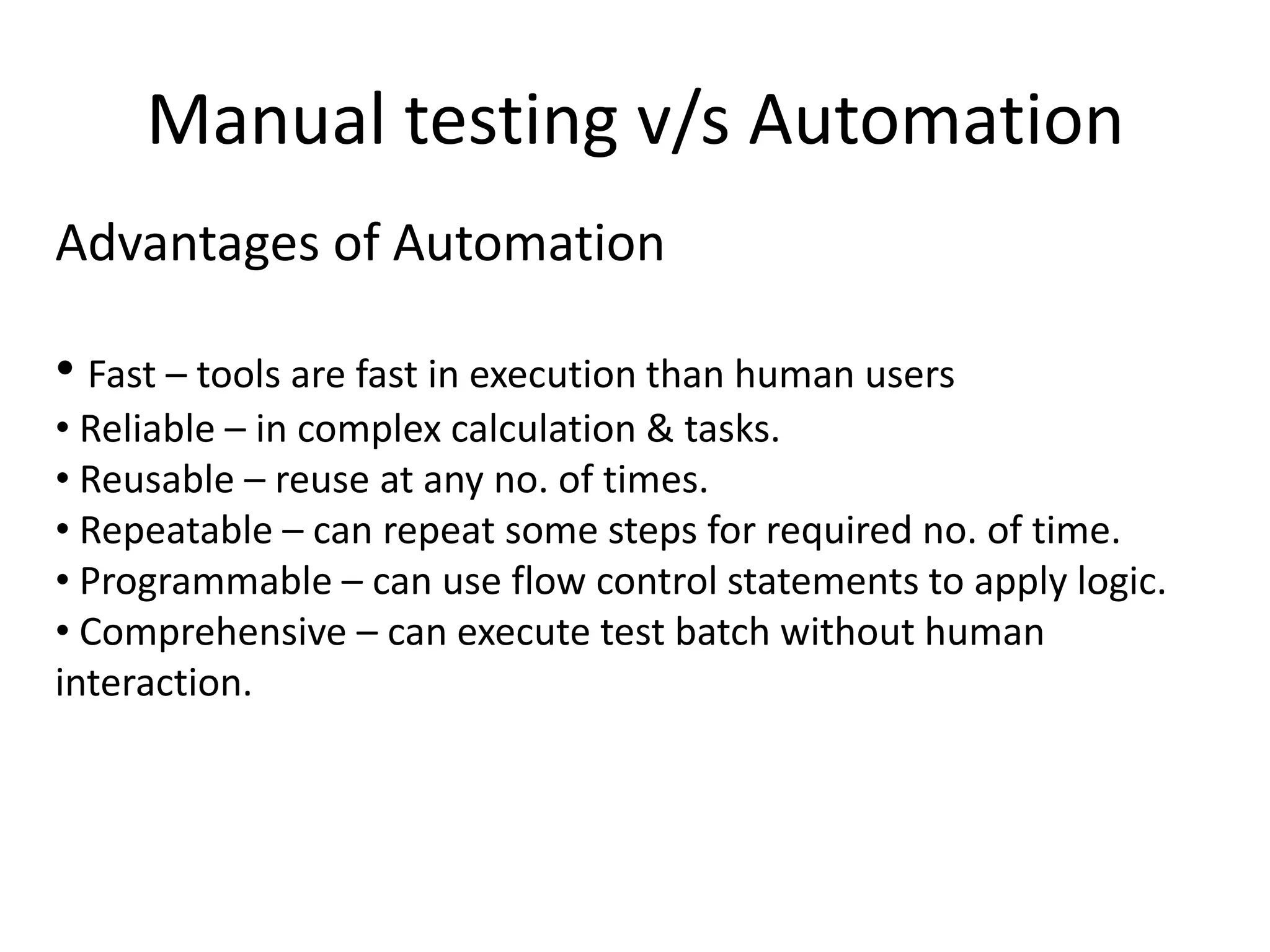 Manual testing v/s Automation
Advantages of Automation

• Fast – tools are fast in execution than human users
• Reliable – in complex calculation & tasks.
• Reusable – reuse at any no. of times.
• Repeatable – can repeat some steps for required no. of time.
• Programmable – can use flow control statements to apply logic.
• Comprehensive – can execute test batch without human
interaction.
 