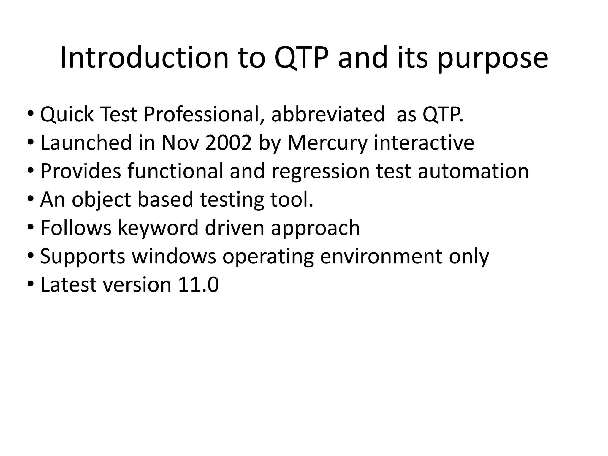 Introduction to QTP and its purpose
• Quick Test Professional, abbreviated as QTP.
• Launched in Nov 2002 by Mercury interactive
• Provides functional and regression test automation
• An object based testing tool.
• Follows keyword driven approach
• Supports windows operating environment only
• Latest version 11.0
 